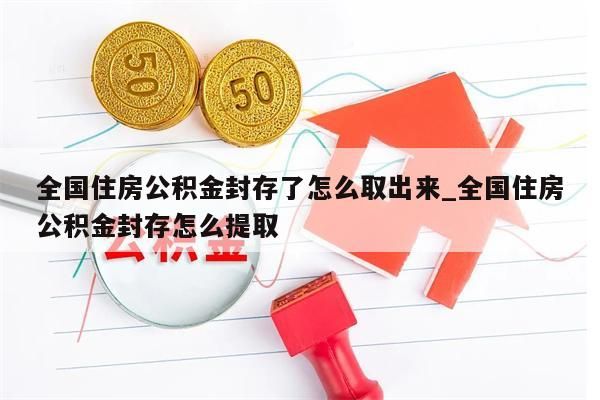 全国住房公积金封存了怎么取出来_全国住房公积金封存怎么提取